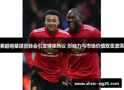 英超明星球员转会引发媒体热议 影响力与市场价值双重激荡