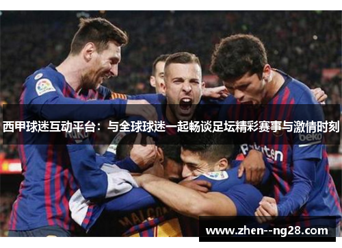 西甲球迷互动平台:与全球球迷一起畅谈足坛精彩赛事与激情时刻 西甲球迷互动平台:与全球球迷一起畅谈足坛精彩赛事与激情时刻