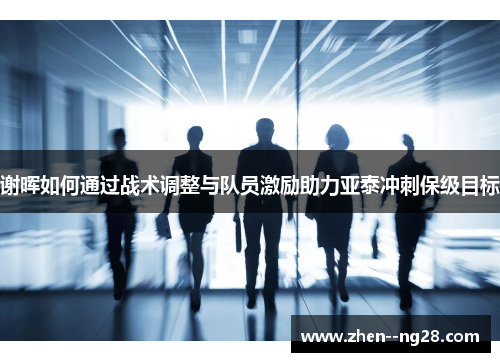 谢晖如何通过战术调整与队员激励助力亚泰冲刺保级目标 谢晖如何通过战术调整与队员激励助力亚泰冲刺保级目标