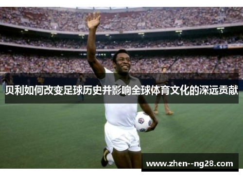 贝利如何改变足球历史并影响全球体育文化的深远贡献 贝利如何改变足球历史并影响全球体育文化的深远贡献