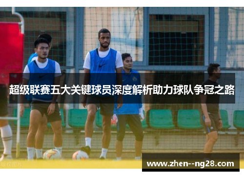 超级联赛五大关键球员深度解析助力球队争冠之路 超级联赛五大关键球员深度解析助力球队争冠之路