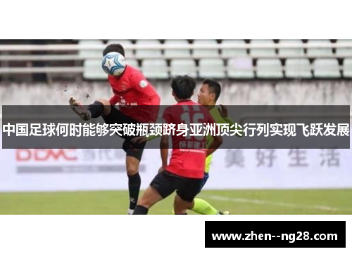 中国足球何时能够突破瓶颈跻身亚洲顶尖行列实现飞跃发展 中国足球何时能够突破瓶颈跻身亚洲顶尖行列实现飞跃发展