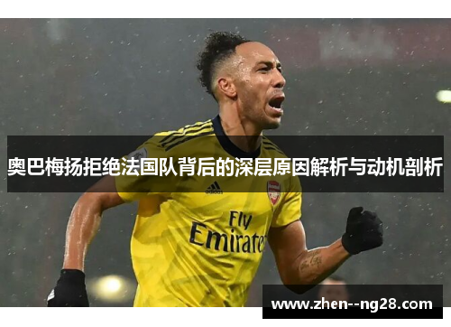 奥巴梅扬拒绝法国队背后的深层原因解析与动机剖析 奥巴梅扬拒绝法国队背后的深层原因解析与动机剖析