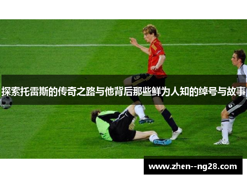 探索托雷斯的传奇之路与他背后那些鲜为人知的绰号与故事