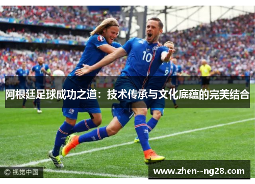 阿根廷足球成功之道:技术传承与文化底蕴的完美结合 阿根廷足球成功之道:技术传承与文化底蕴的完美结合
