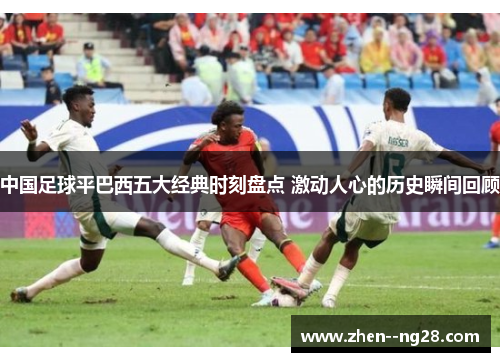 中国足球平巴西五大经典时刻盘点 激动人心的历史瞬间回顾 中国足球平巴西五大经典时刻盘点 激动人心的历史瞬间回顾