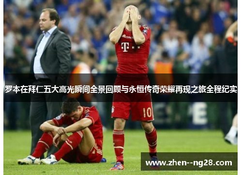 罗本在拜仁五大高光瞬间全景回顾与永恒传奇荣耀再现之旅全程纪实 罗本在拜仁五大高光瞬间全景回顾与永恒传奇荣耀再现之旅全程纪实