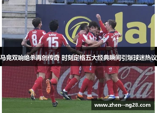 马竞双响绝杀再创传奇 时刻定格五大经典瞬间引爆球迷热议