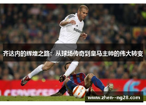 齐达内的辉煌之路：从球场传奇到皇马主帅的伟大转变