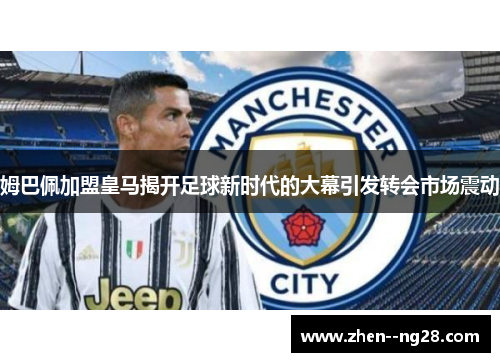 姆巴佩加盟皇马揭开足球新时代的大幕引发转会市场震动