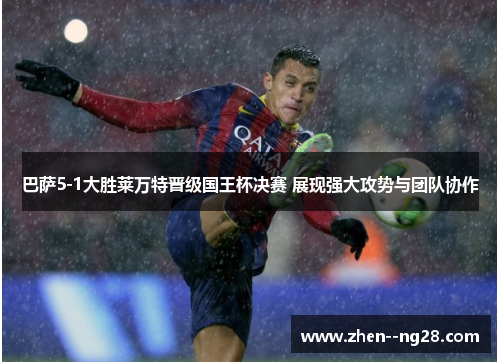 巴萨5-1大胜莱万特晋级国王杯决赛 展现强大攻势与团队协作