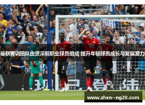 曼联青训团队由资深前职业球员组成 提升年轻球员成长与发展潜力