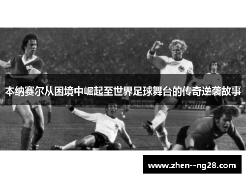 本纳赛尔从困境中崛起至世界足球舞台的传奇逆袭故事