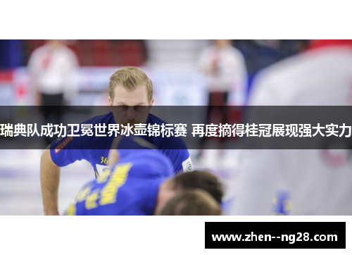 瑞典队成功卫冕世界冰壶锦标赛 再度摘得桂冠展现强大实力