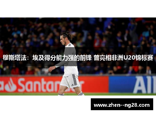 穆斯塔法：埃及得分能力强的前锋 曾亮相非洲U20锦标赛