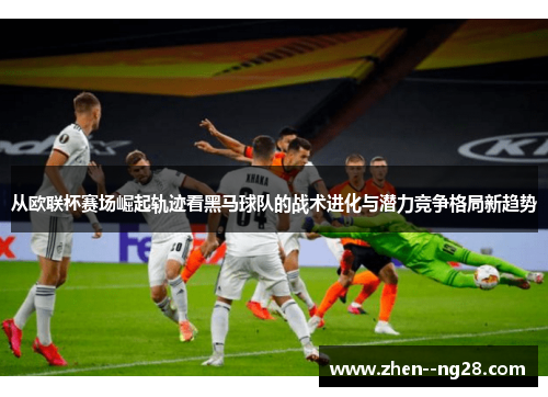 从欧联杯赛场崛起轨迹看黑马球队的战术进化与潜力竞争格局新趋势