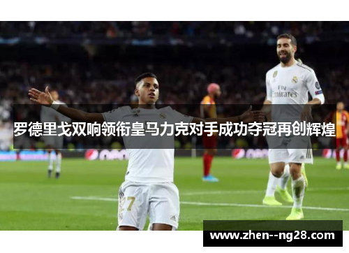 罗德里戈双响领衔皇马力克对手成功夺冠再创辉煌