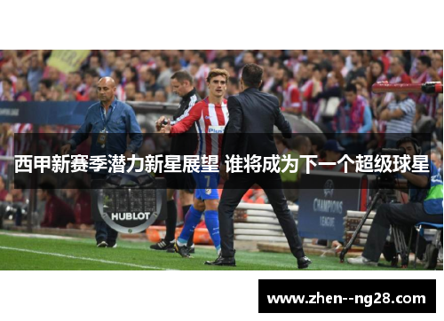 西甲新赛季潜力新星展望 谁将成为下一个超级球星 西甲新赛季潜力新星展望 谁将成为下一个超级球星