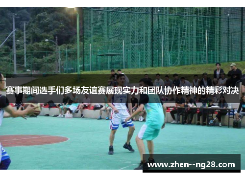 赛事期间选手们多场友谊赛展现实力和团队协作精神的精彩对决 赛事期间选手们多场友谊赛展现实力和团队协作精神的精彩对决