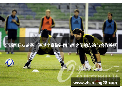 足球国际友谊赛:通过比赛增进国与国之间的友谊与合作关系 足球国际友谊赛:通过比赛增进国与国之间的友谊与合作关系