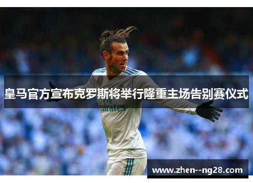 皇马官方宣布克罗斯将举行隆重主场告别赛仪式