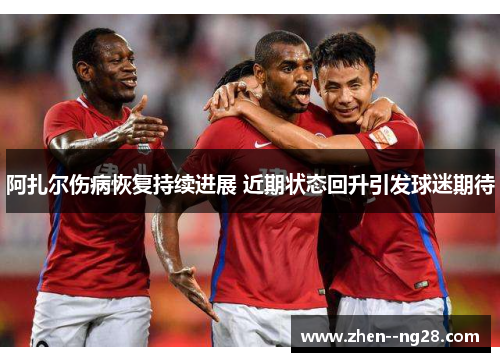 阿扎尔伤病恢复持续进展 近期状态回升引发球迷期待