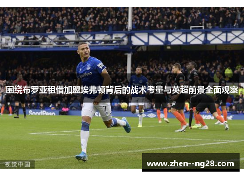 围绕布罗亚租借加盟埃弗顿背后的战术考量与英超前景全面观察