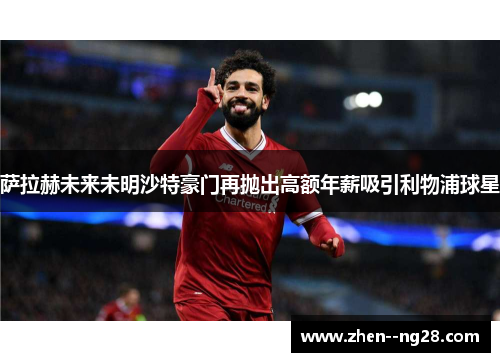 萨拉赫未来未明沙特豪门再抛出高额年薪吸引利物浦球星 萨拉赫未来未明沙特豪门再抛出高额年薪吸引利物浦球星