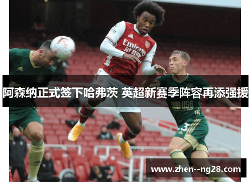 阿森纳正式签下哈弗茨 英超新赛季阵容再添强援 阿森纳正式签下哈弗茨 英超新赛季阵容再添强援