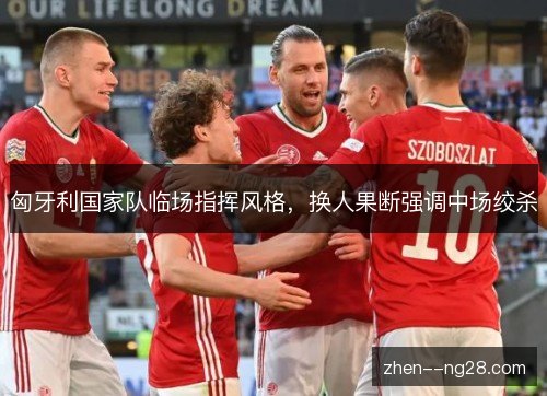 匈牙利国家队临场指挥风格，换人果断强调中场绞杀
