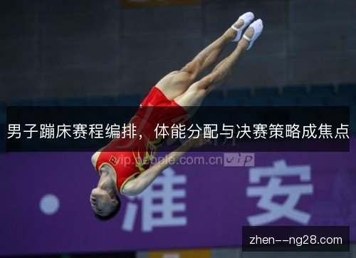 男子蹦床赛程编排，体能分配与决赛策略成焦点
